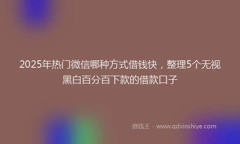 2025年热门微信哪种方式借钱快，整理5个无视黑白百分百下款的借款口子