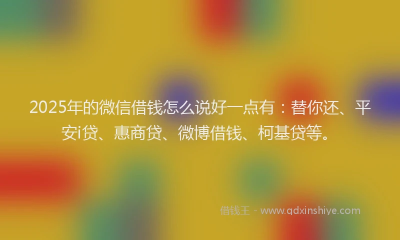2025年的微信借钱怎么说好一点有：替你还、平安i贷、惠商贷、微博借钱、柯基贷等。