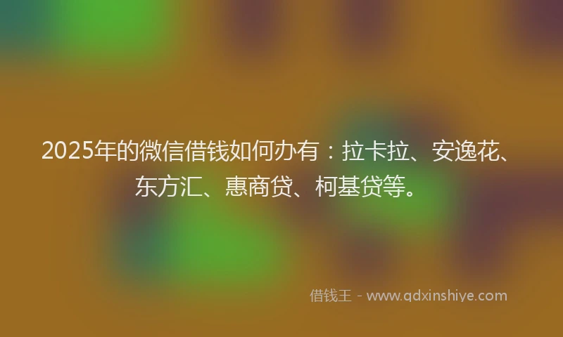 2025年的微信借钱如何办有：拉卡拉、安逸花、东方汇、惠商贷、柯基贷等。