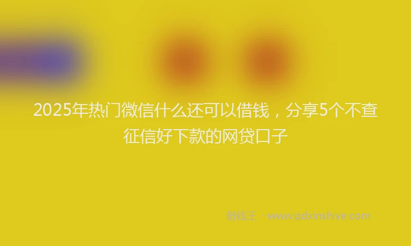 2025年热门微信什么还可以借钱，分享5个不查征信好下款的网贷口子