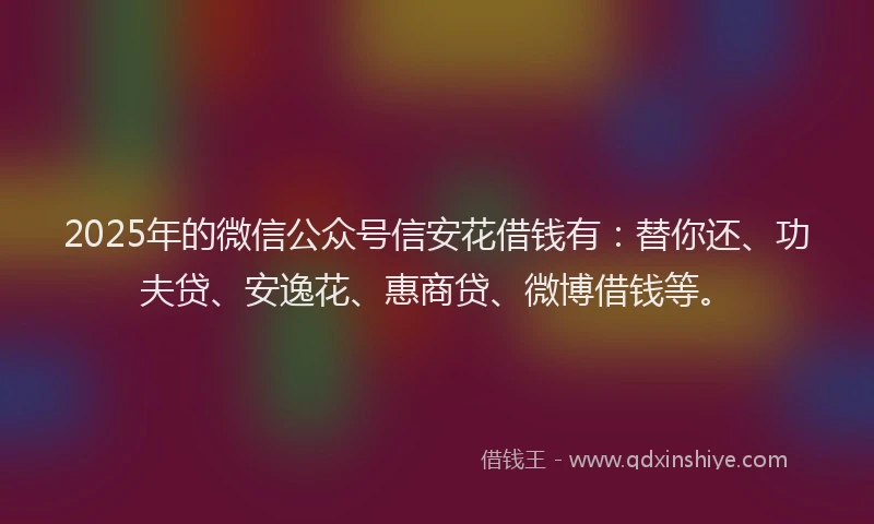 2025年的微信公众号信安花借钱有：替你还、功夫贷、安逸花、惠商贷、微博借钱等。