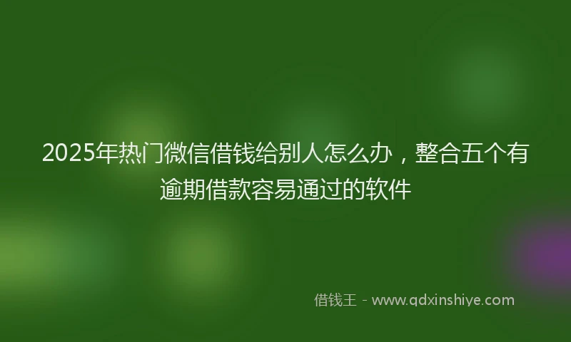 2025年热门微信借钱给别人怎么办，整合五个有逾期借款容易通过的软件