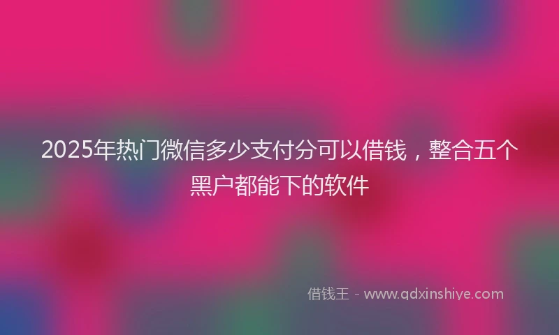 2025年热门微信多少支付分可以借钱，整合五个黑户都能下的软件