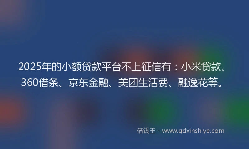 2025年的小额贷款平台不上征信有：小米贷款、360借条、京东金融、美团生活费、融逸花等。