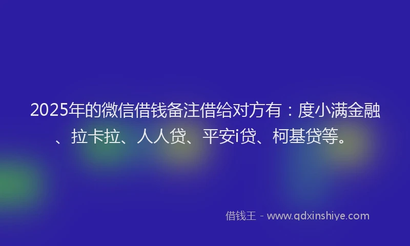 2025年的微信借钱备注借给对方有：度小满金融、拉卡拉、人人贷、平安i贷、柯基贷等。