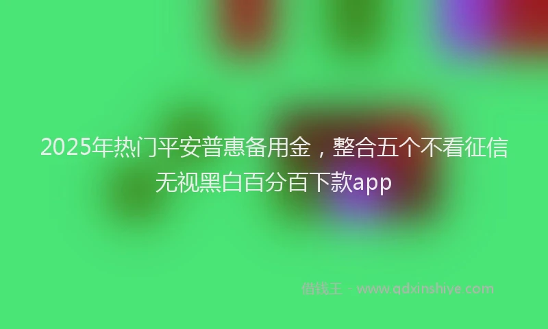 2025年热门平安普惠备用金，整合五个不看征信无视黑白百分百下款app