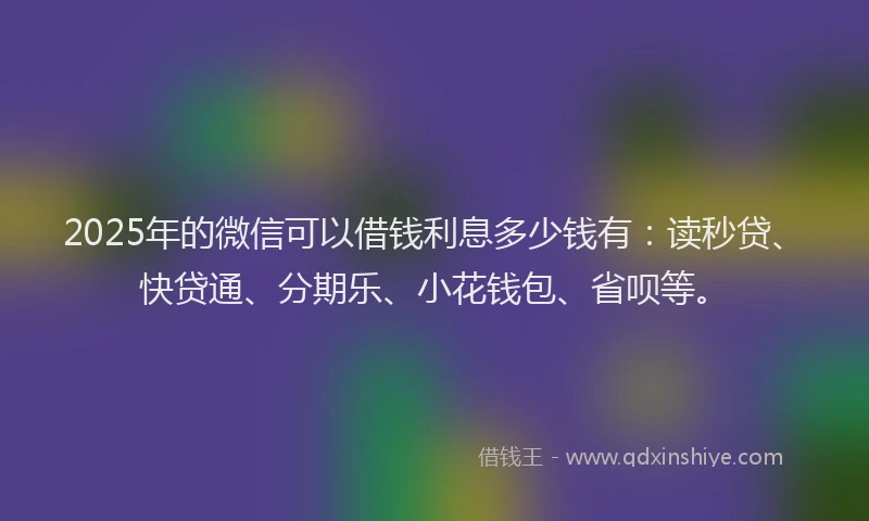 2025年的微信可以借钱利息多少钱有：读秒贷、快贷通、分期乐、小花钱包、省呗等。