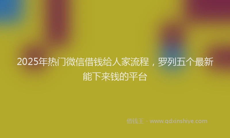 2025年热门微信借钱给人家流程，罗列五个最新能下来钱的平台