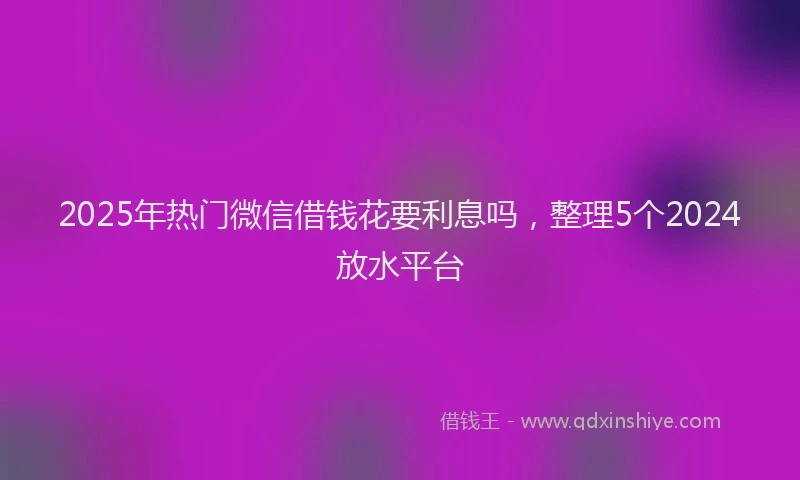 2025年热门微信借钱花要利息吗，整理5个2024放水平台