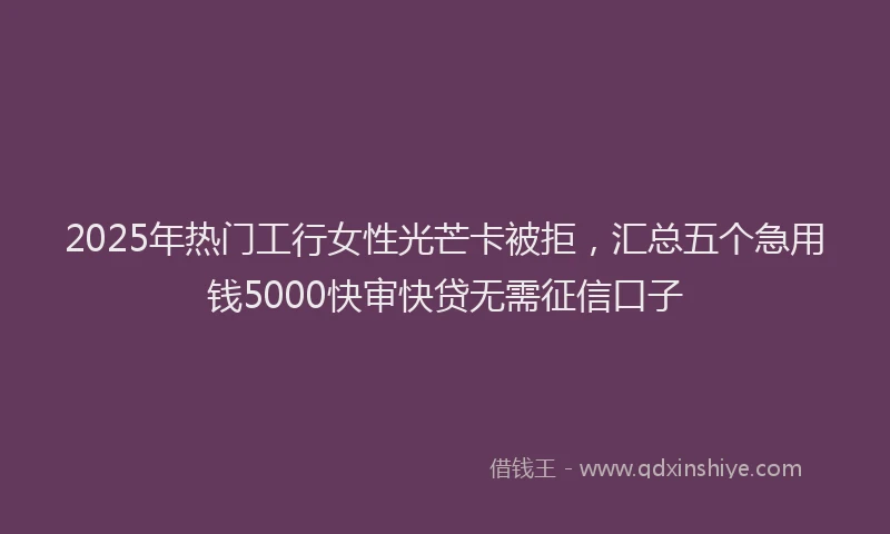 2025年热门工行女性光芒卡被拒，汇总五个急用钱5000快审快贷无需征信口子