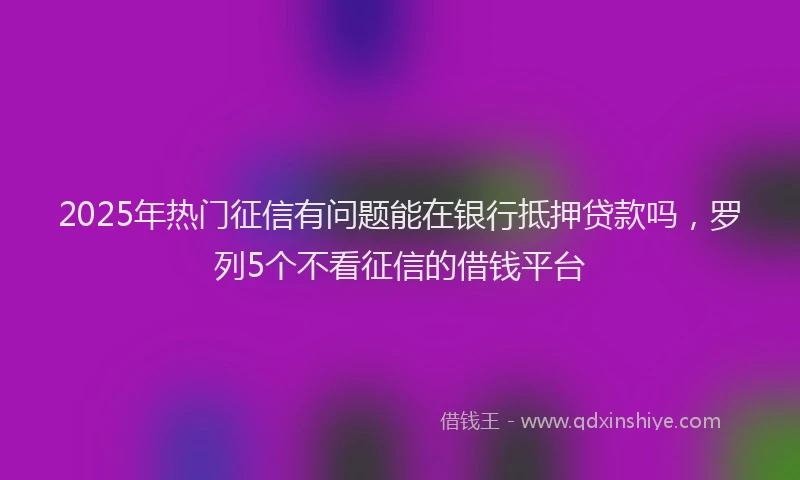 2025年热门征信有问题能在银行抵押贷款吗，罗列5个不看征信的借钱平台