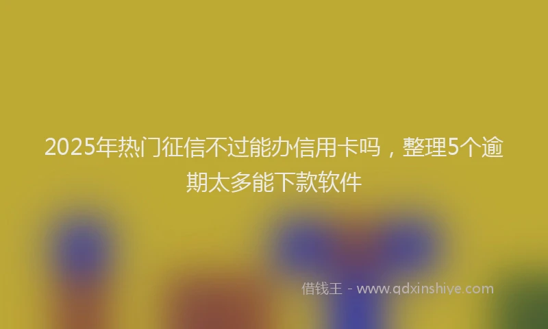 2025年热门征信不过能办信用卡吗，整理5个逾期太多能下款软件