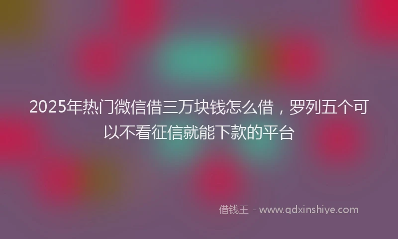 2025年热门微信借三万块钱怎么借，罗列五个可以不看征信就能下款的平台