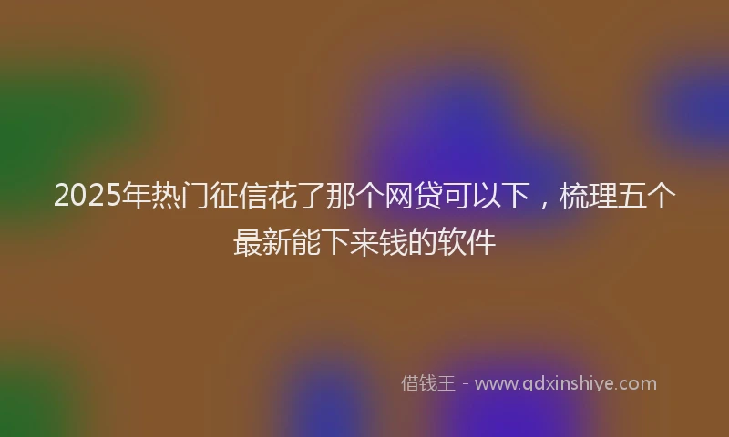 2025年热门征信花了那个网贷可以下，梳理五个最新能下来钱的软件