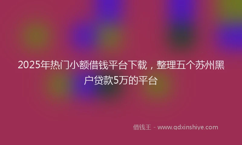 2025年热门小额借钱平台下载，整理五个苏州黑户贷款5万的平台