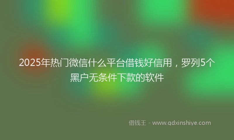 2025年热门微信什么平台借钱好信用，罗列5个黑户无条件下款的软件
