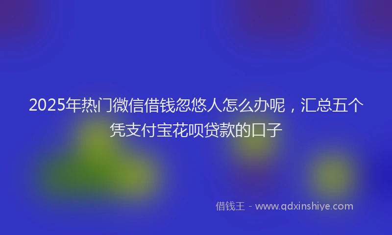 2025年热门微信借钱忽悠人怎么办呢，汇总五个凭支付宝花呗贷款的口子