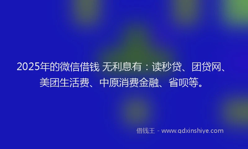 2025年的微信借钱 无利息有：读秒贷、团贷网、美团生活费、中原消费金融、省呗等。