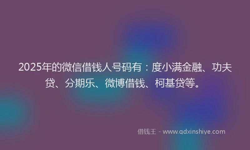 2025年的微信借钱人号码有：度小满金融、功夫贷、分期乐、微博借钱、柯基贷等。