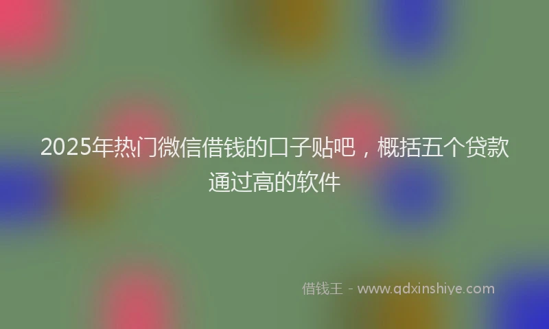 2025年热门微信借钱的口子贴吧，概括五个贷款通过高的软件