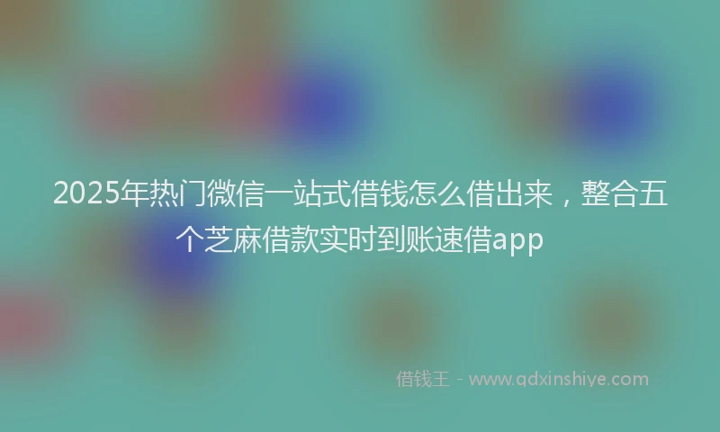 2025年热门微信一站式借钱怎么借出来，整合五个芝麻借款实时到账速借app