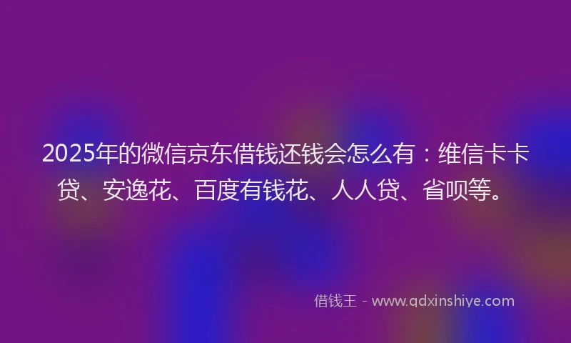 2025年的微信京东借钱还钱会怎么有：维信卡卡贷、安逸花、百度有钱花、人人贷、省呗等。