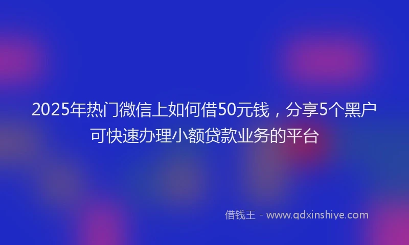 2025年热门微信上如何借50元钱，分享5个黑户可快速办理小额贷款业务的平台
