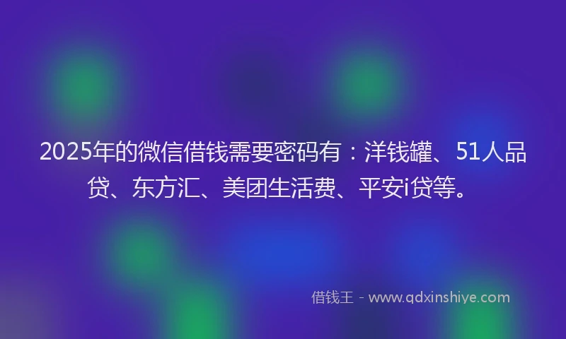 2025年的微信借钱需要密码有：洋钱罐、51人品贷、东方汇、美团生活费、平安i贷等。