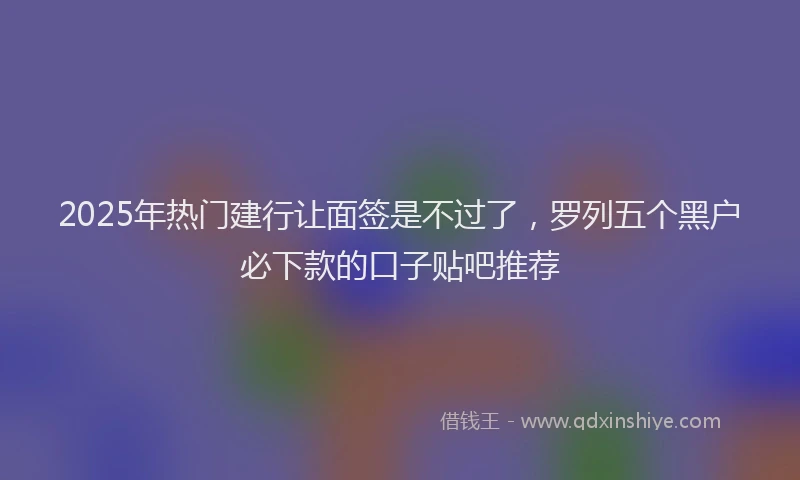 2025年热门建行让面签是不过了，罗列五个黑户必下款的口子贴吧推荐