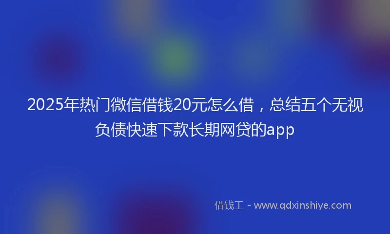 2025年热门微信借钱20元怎么借，总结五个无视负债快速下款长期网贷的app
