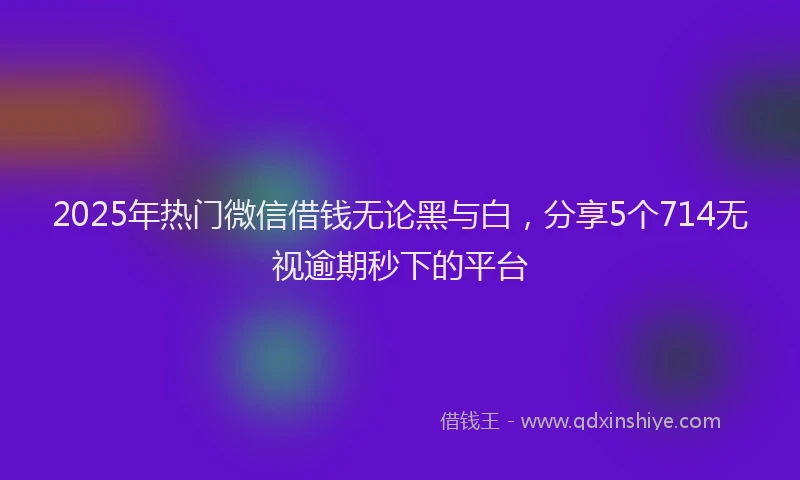2025年热门微信借钱无论黑与白，分享5个714无视逾期秒下的平台