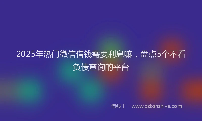 2025年热门微信借钱需要利息嘛，盘点5个不看负债查询的平台