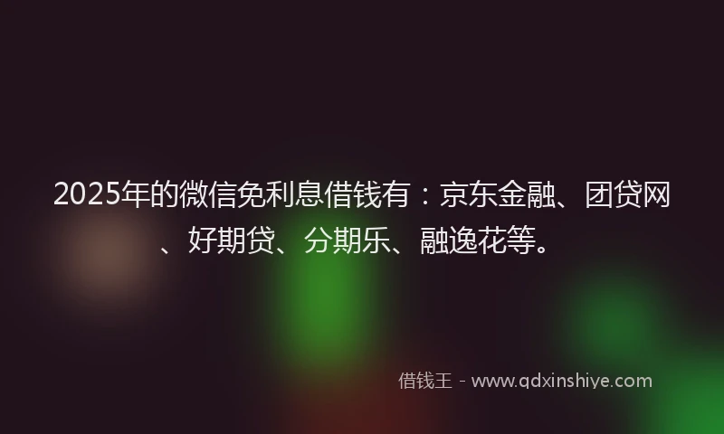 2025年的微信免利息借钱有：京东金融、团贷网、好期贷、分期乐、融逸花等。