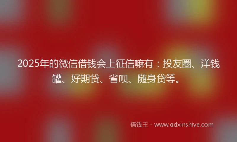 2025年的微信借钱会上征信嘛有：投友圈、洋钱罐、好期贷、省呗、随身贷等。