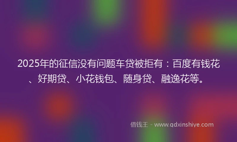 2025年的征信没有问题车贷被拒有：百度有钱花、好期贷、小花钱包、随身贷、融逸花等。