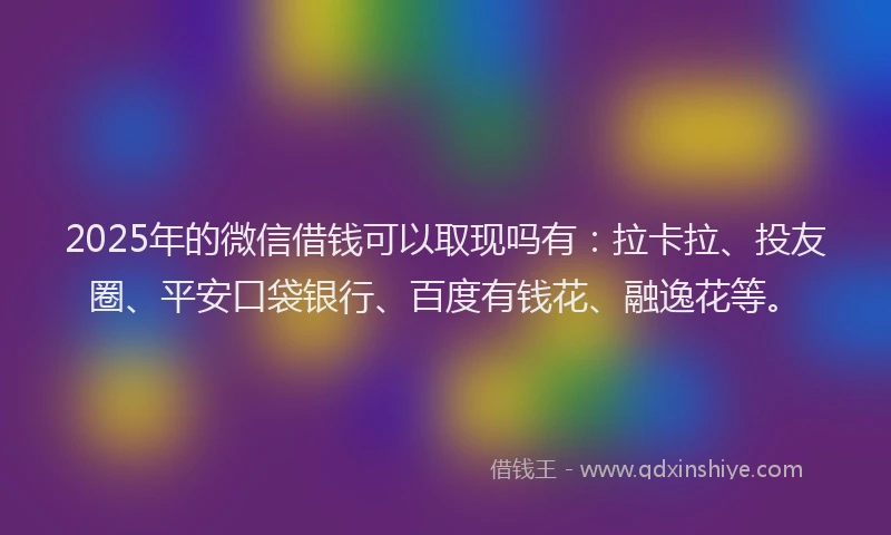 2025年的微信借钱可以取现吗有：拉卡拉、投友圈、平安口袋银行、百度有钱花、融逸花等。