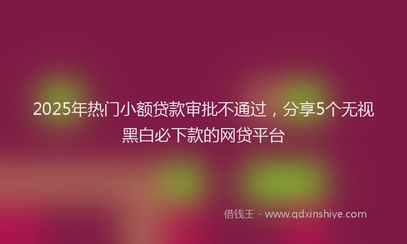 2025年热门小额贷款审批不通过，分享5个无视黑白必下款的网贷平台