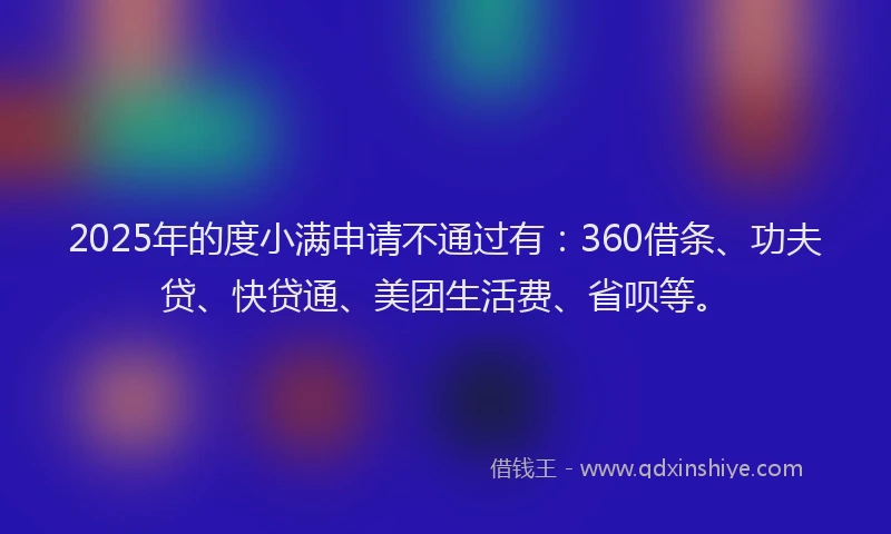 2025年的度小满申请不通过有：360借条、功夫贷、快贷通、美团生活费、省呗等。