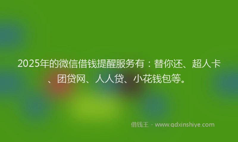 2025年的微信借钱提醒服务有：替你还、超人卡、团贷网、人人贷、小花钱包等。