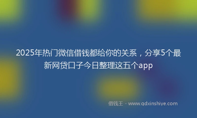 2025年热门微信借钱都给你的关系，分享5个最新网贷口子今日整理这五个app
