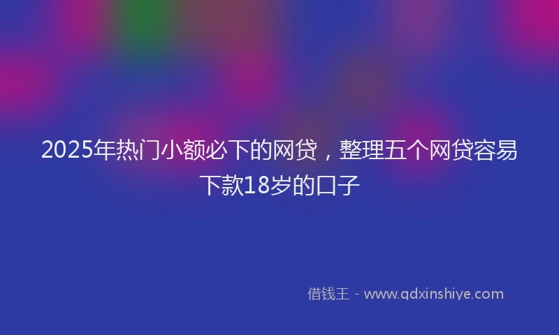 2025年热门小额必下的网贷，整理五个网贷容易下款18岁的口子