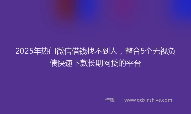 2025年热门微信借钱找不到人，整合5个无视负债快速下款长期网贷的平台