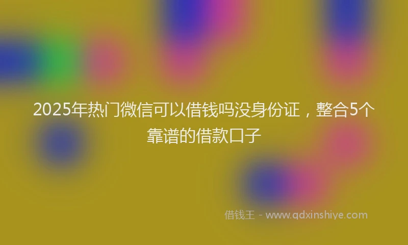 2025年热门微信可以借钱吗没身份证，整合5个靠谱的借款口子
