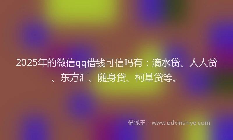 2025年的微信qq借钱可信吗有：滴水贷、人人贷、东方汇、随身贷、柯基贷等。