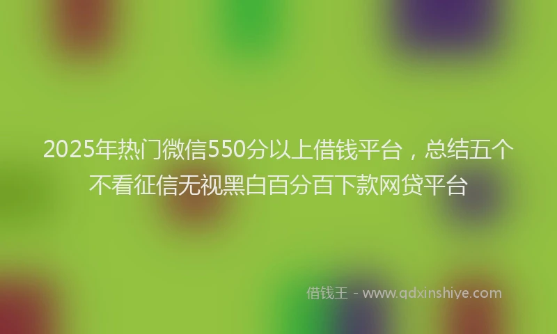 2025年热门微信550分以上借钱平台，总结五个不看征信无视黑白百分百下款网贷平台