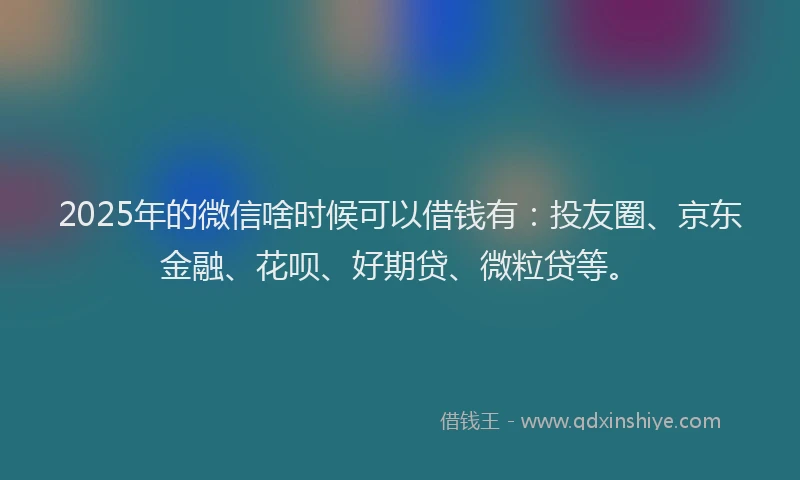 2025年的微信啥时候可以借钱有：投友圈、京东金融、花呗、好期贷、微粒贷等。