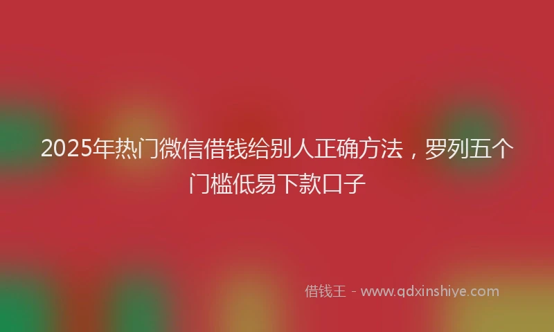 2025年热门微信借钱给别人正确方法，罗列五个门槛低易下款口子