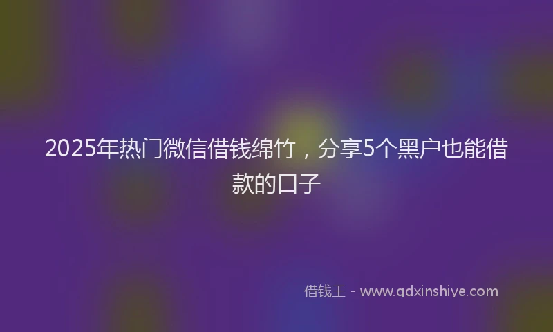 2025年热门微信借钱绵竹，分享5个黑户也能借款的口子