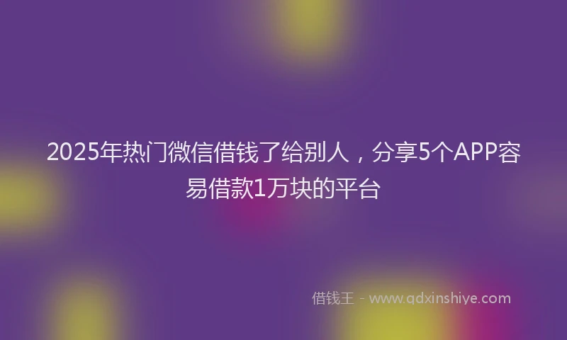 2025年热门微信借钱了给别人，分享5个APP容易借款1万块的平台