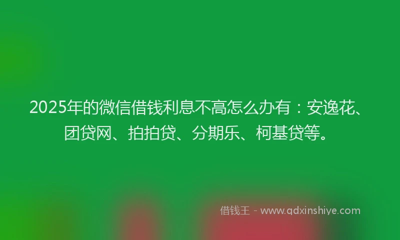 2025年的微信借钱利息不高怎么办有：安逸花、团贷网、拍拍贷、分期乐、柯基贷等。
